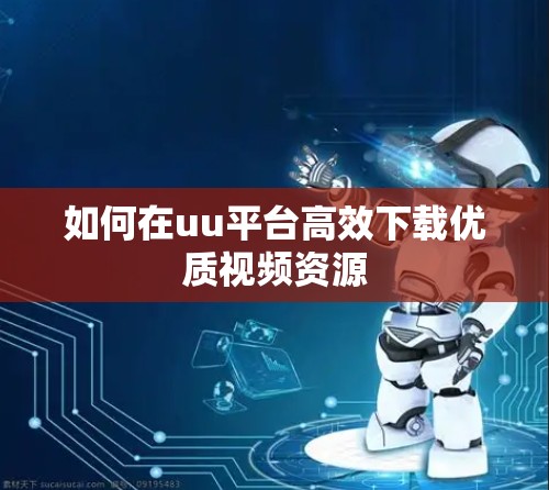 如何在uu平台高效下载优质视频资源 如何在uu平台高效下载优质视频资源