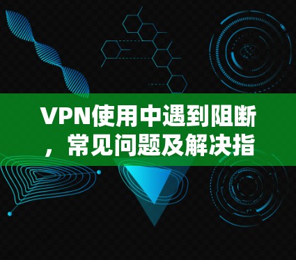 VPN使用中遇到阻断，常见问题及解决指南