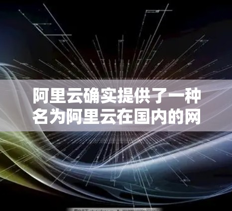阿里云确实提供了一种名为阿里云在国内的网络服务和阿里云国外的网络服务,其中国外特指国内的云服务。这些服务通常包括 阿里云确实提供了一种名为阿里云在国内的网络服务和阿里云国外的网络服务,其中国外特指国内的云服务。这些服务通常包括