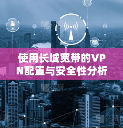 使用长城宽带的VPN配置与安全性分析