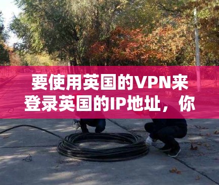 要使用英国的VPN来登录英国的IP地址，你可以按照以下步骤进行