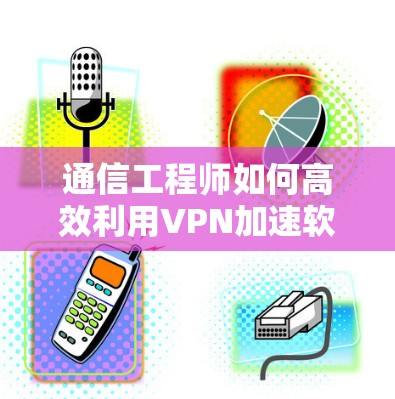 通信工程师如何高效利用VPN加速软件 通信工程师如何高效利用VPN加速软件