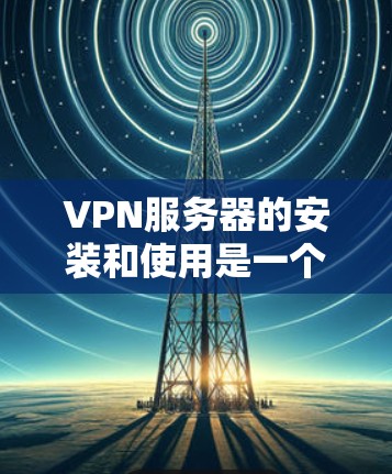 VPN服务器的安装和使用是一个复杂但可行的过程，以下是详细的步骤指南