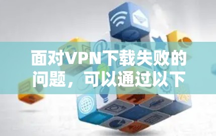 面对VPN下载失败的问题，可以通过以下步骤逐步解决