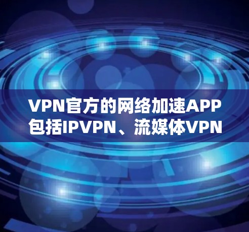 VPN官方的网络加速APP包括IPVPN、流媒体VPN和云VPN，每个类型都有其独特的优势和特点