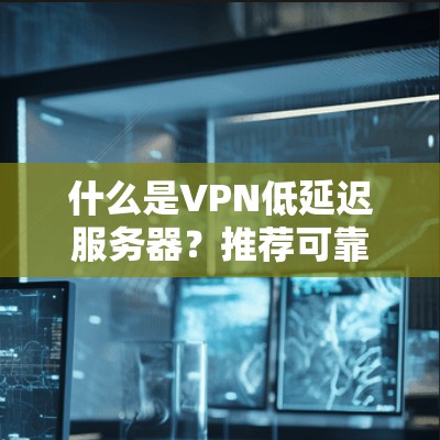 什么是VPN低延迟服务器？推荐可靠、安全、延迟低的服务器类型