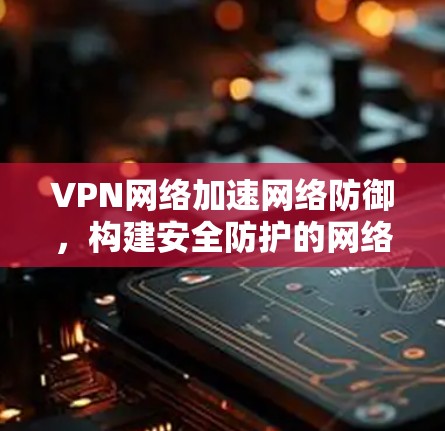 VPN网络加速网络防御，构建安全防护的网络防线