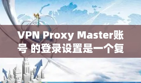 VPN Proxy Master账号 的登录设置是一个复杂的过程，涉及多个步骤和选项。以下是一个详细且结构化的指南，帮助您顺利进行设置