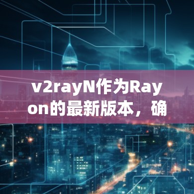 v2rayN作为Rayon的最新版本，确实带来了诸多改进和新功能，旨在优化容器应用的构建和管理。以下是根据上述分析整理出的详细信息