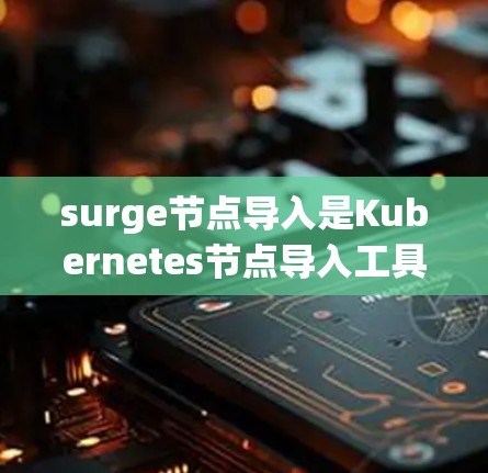 surge节点导入是Kubernetes节点导入工具，用于快速恢复网络连接并解决节点失败问题。以下是详细的步骤和提示