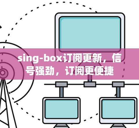 sing-box订阅更新,信号强劲,订阅更便捷 sing-box订阅更新,信号强劲,订阅更便捷