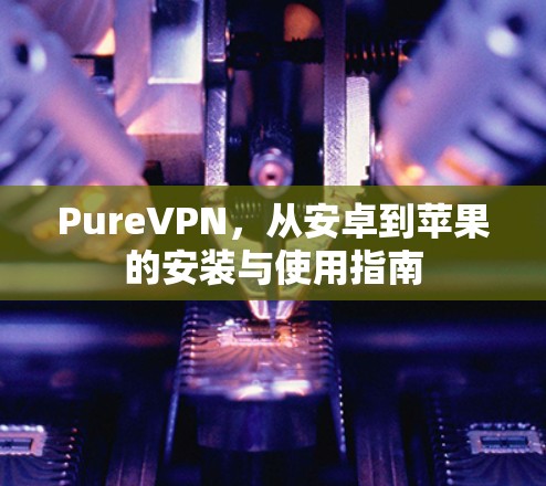 PureVPN，从安卓到苹果的安装与使用指南