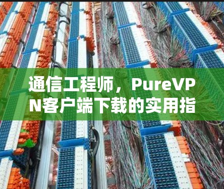 通信工程师，PureVPN客户端下载的实用指南