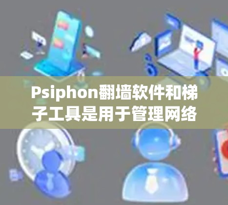 Psiphon翻墙软件和梯子工具是用于管理网络访问的工具，但可能遇到的问题包括下载速度慢、误删文件、性能瓶颈等。以下是一些可能的解决方案
